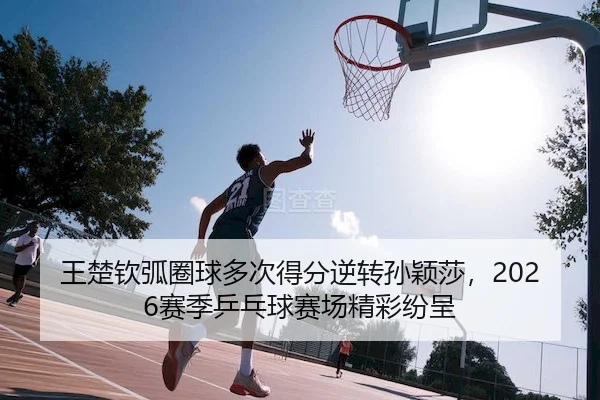 王楚钦弧圈球多次得分逆转孙颖莎，2026赛季乒乓球赛场精彩纷呈